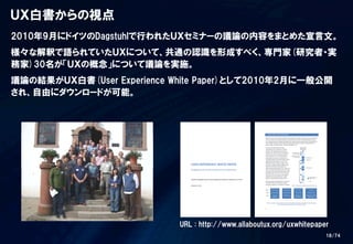 18/74
2010年9月にドイツのDagstuhlで行われたＵＸセミナーの議論の内容をまとめた宣言文。
様々な解釈で語られていたＵＸについて、共通の認識を形成すべく、専門家(研究者・実
務家)30名が「ＵＸの概念」について議論を実施。
議論の結果がＵＸ白書(User  Experience  White  Paper)として2010年2月に一般公開
され、自由にダウンロードが可能。
ＵＸ白書からの視点
URL  :  http://www.allaboutux.org/uxwhitepaper
 