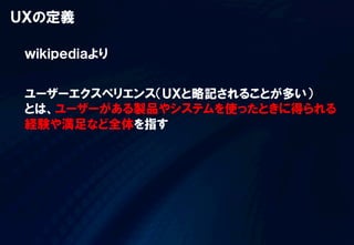ＵＸの定義
ｗｉｋｉｐｅｄｉａより
ユーザーエクスペリエンス（ＵＸと略記されることが多い）
とは、ユーザーがある製品やシステムを使ったときに得られる
経験や満足など全体を指す  
 
