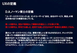 ＵＸの定義
「ユーザーエクスペリエンス」は、エンドユーザーと「会社、会社のサービス、商品」の相
互作用の全ての側面を含んでいる。
第一の要件は、混乱や面倒なしで顧客の的確なニーズを満たす事。
第二の要件は、所有する楽しさ、使用する楽しさを生み出す「簡潔さと優雅さ」である。
真のユーザーエクスペリエンスは、顧客が欲しいと言うものを与えたり、チェックリスト
に載っている機能を提供するだけでは十分ではない。
提供するサービスや商品において、クオリティの高いユーザーエクスペリエンスを実現
するためには、「多角的な専門分野のサービス」のシームレスな結合が必要である。
それらの分野とは、エンジニアリング、マーケティング、グラフィックデザイン、インダスト
リアルデザイン、インターフェイスデザインである。
Ｄ.Ａ.ノーマン博士の定義
 