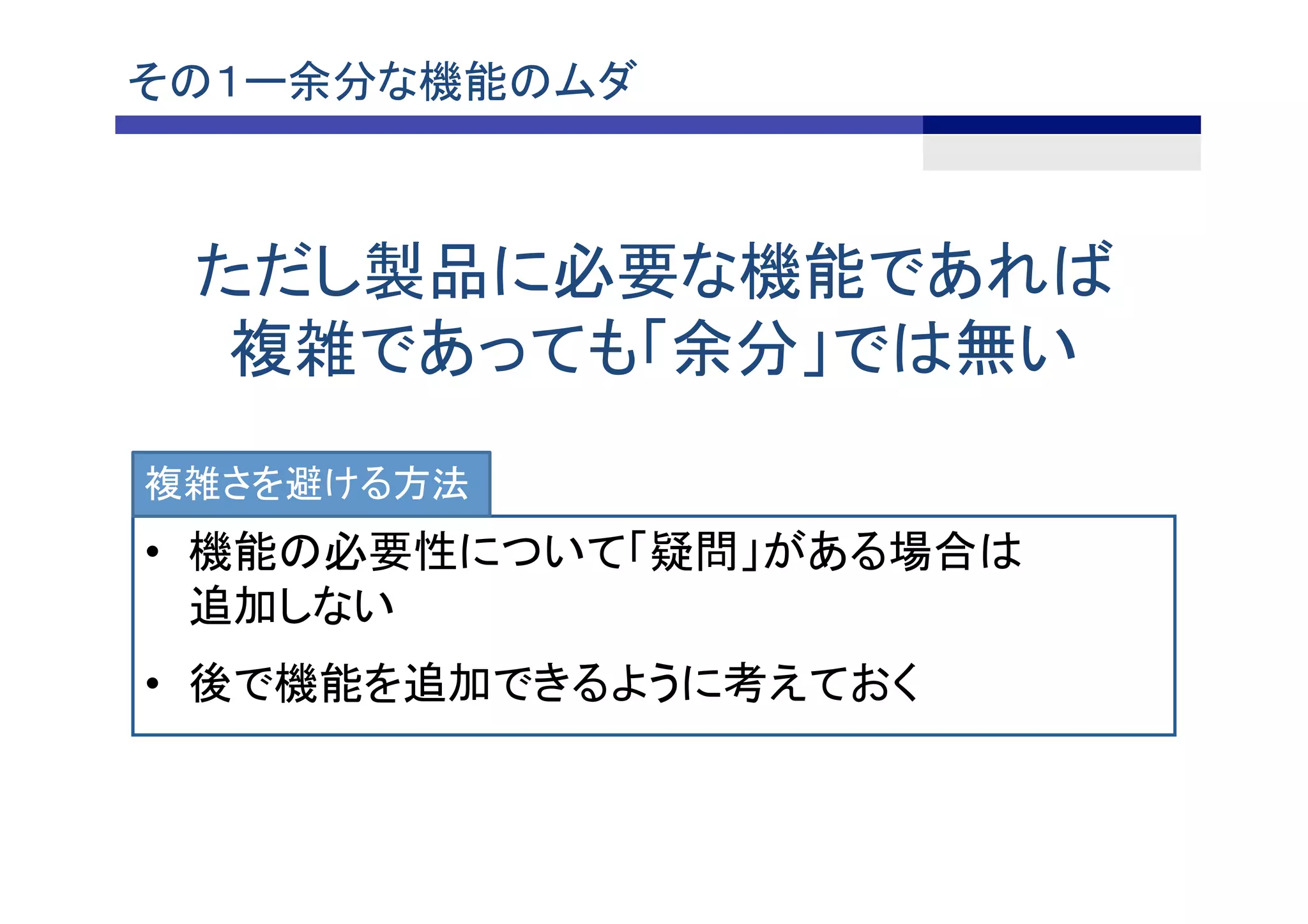 その１ー余分な機能のムダ	
•  機能の必要性について「疑問」がある場合は
追加しない
•  後で機能を追加できるように考えておく
ただし製品に必要な機能であれば
複雑であっても「余分」では無い	
複雑さを避ける方法
 