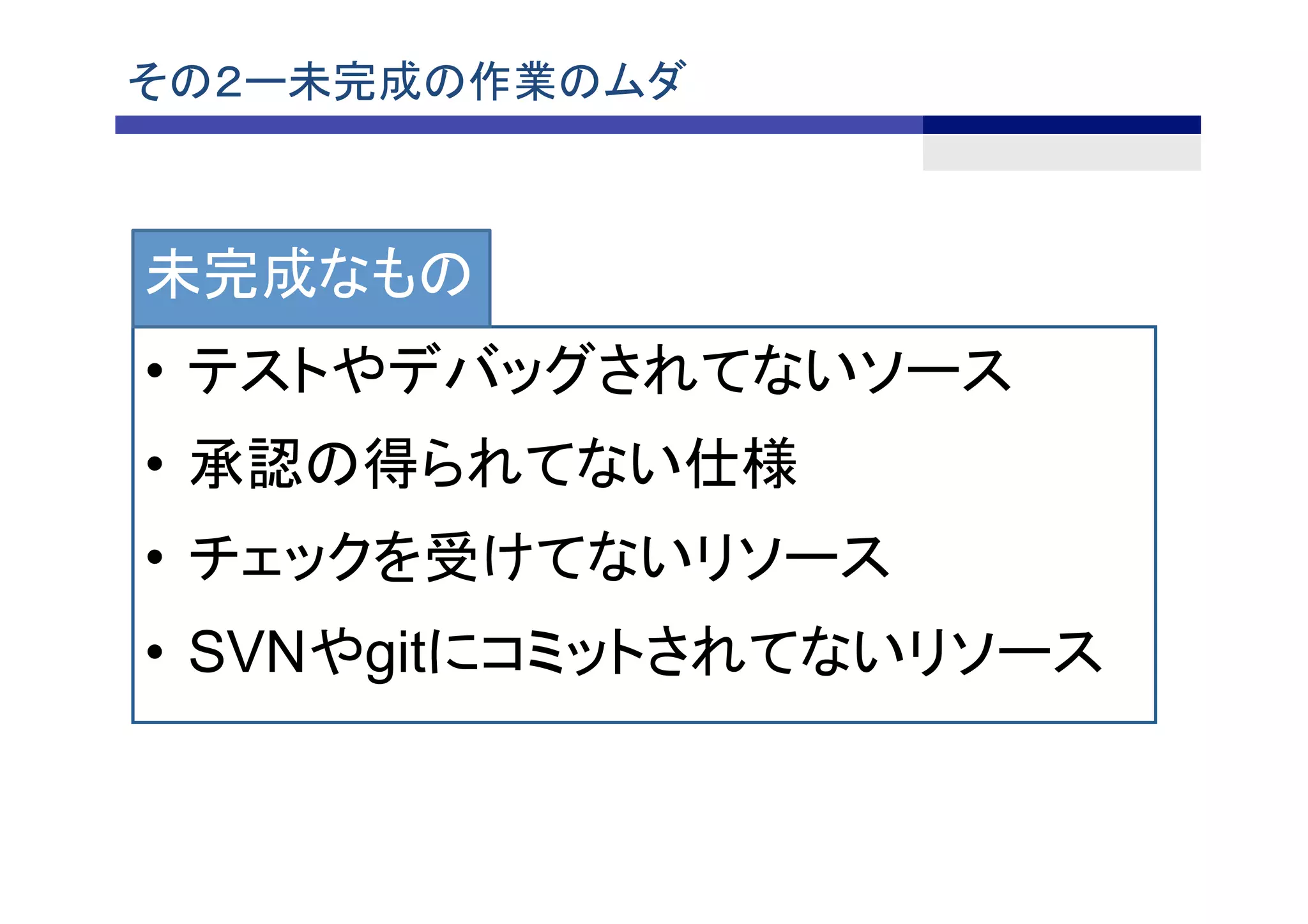 その２ー未完成の作業のムダ	
• テストやデバッグされてないソース
• 承認の得られてない仕様
• チェックを受けてないリソース
• SVNやgitにコミットされてないリソース
未完成なもの
 