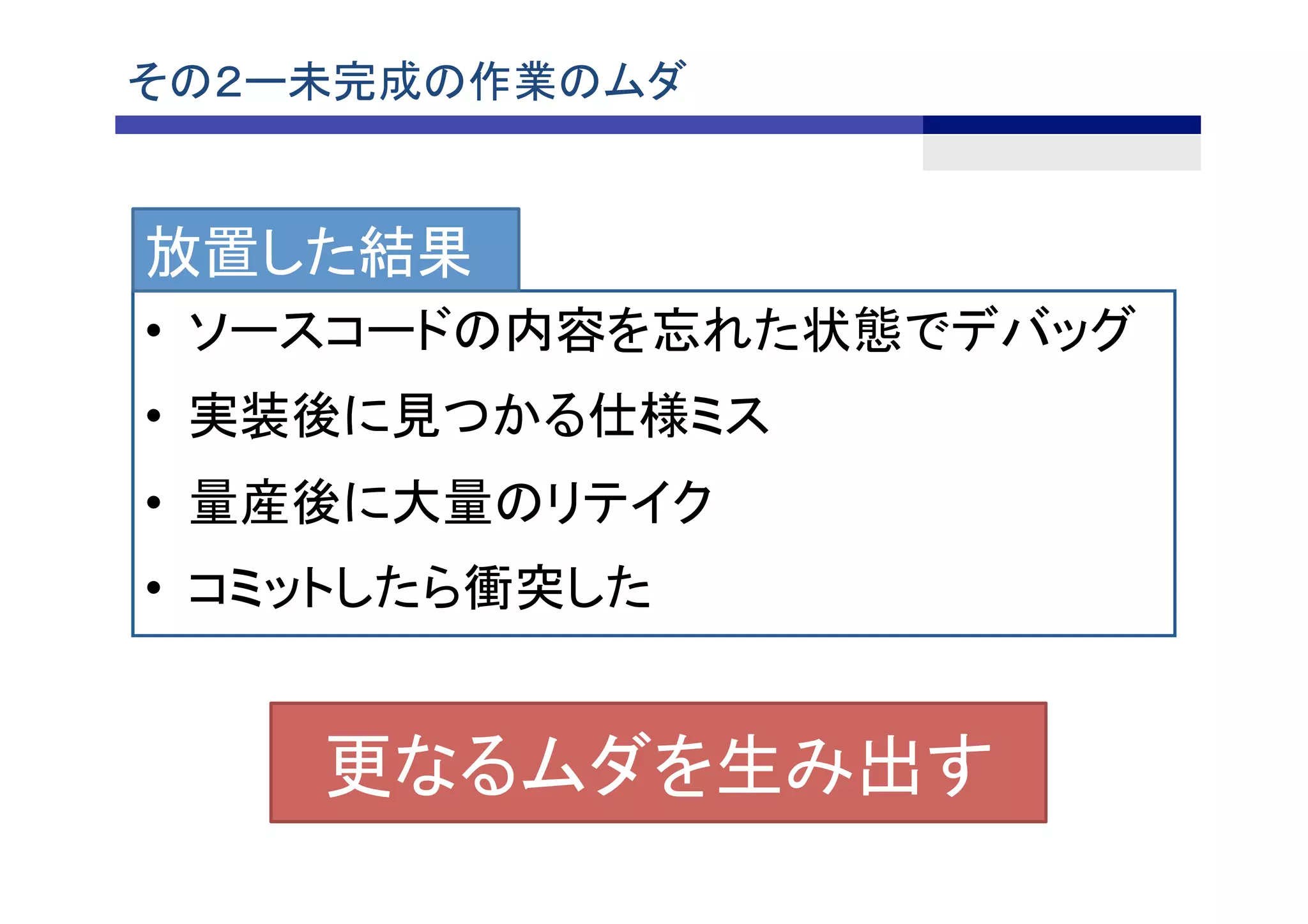 その２ー未完成の作業のムダ	
•  ソースコードの内容を忘れた状態でデバッグ
•  実装後に見つかる仕様ミス
•  量産後に大量のリテイク
•  コミットしたら衝突した
更なるムダを生み出す	
放置した結果
 