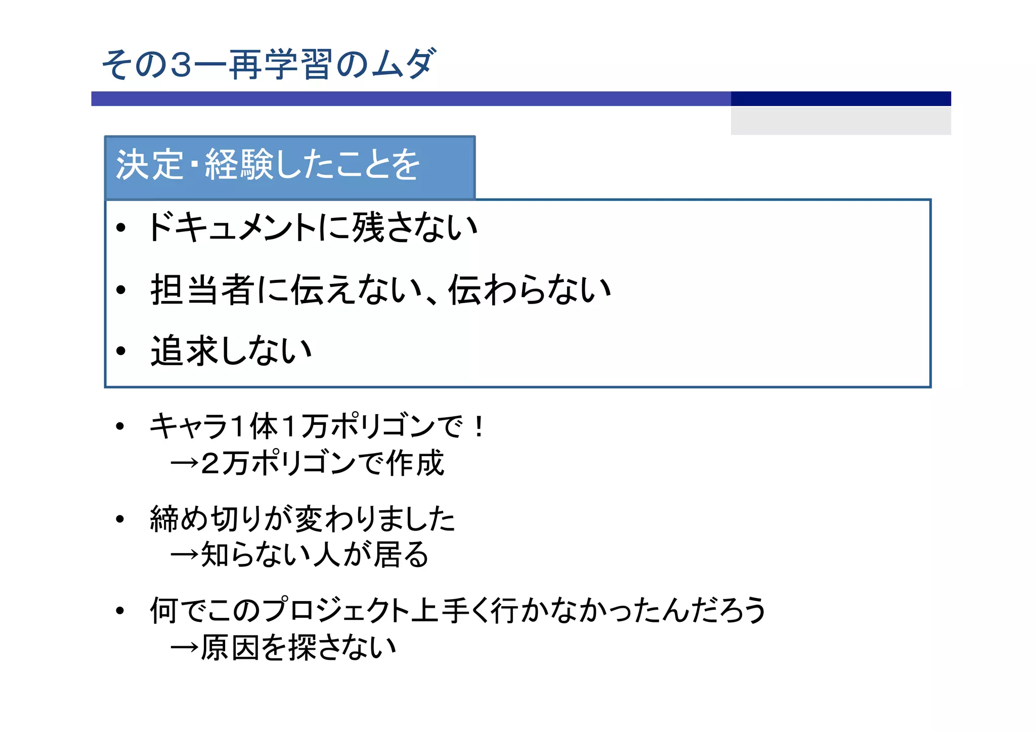 その３ー再学習のムダ	
•  ドキュメントに残さない
•  担当者に伝えない、伝わらない
•  追求しない	
決定・経験したことを
•  キャラ１体１万ポリゴンで！
　→２万ポリゴンで作成	
•  締め切りが変わりました
　→知らない人が居る
•  何でこのプロジェクト上手く行かなかったんだろう
　→原因を探さない
 