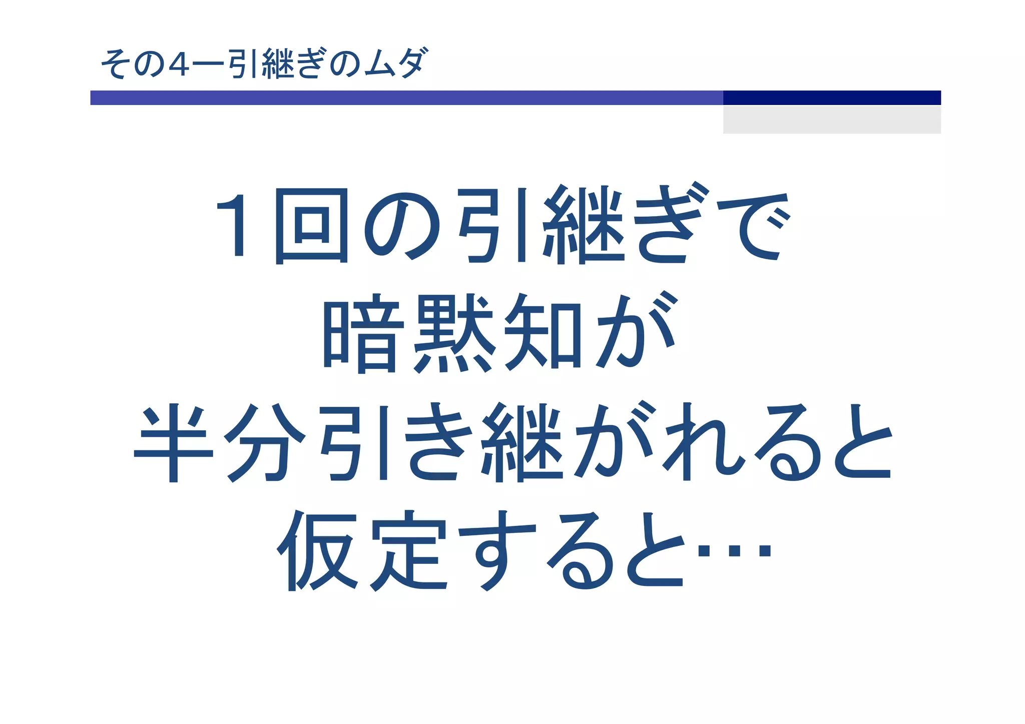 その４ー引継ぎのムダ	
１回の引継ぎで
暗黙知が
半分引き継がれると
仮定すると…	
 