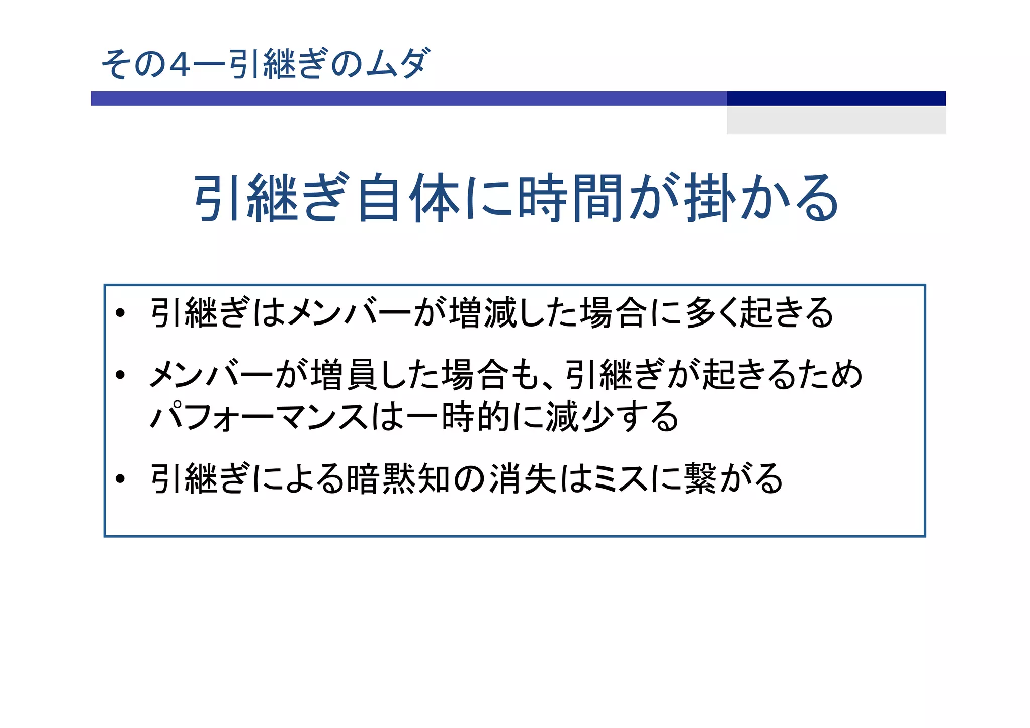 その４ー引継ぎのムダ	
引継ぎ自体に時間が掛かる	
•  引継ぎはメンバーが増減した場合に多く起きる
•  メンバーが増員した場合も、引継ぎが起きるため
パフォーマンスは一時的に減少する
•  引継ぎによる暗黙知の消失はミスに繋がる	
 