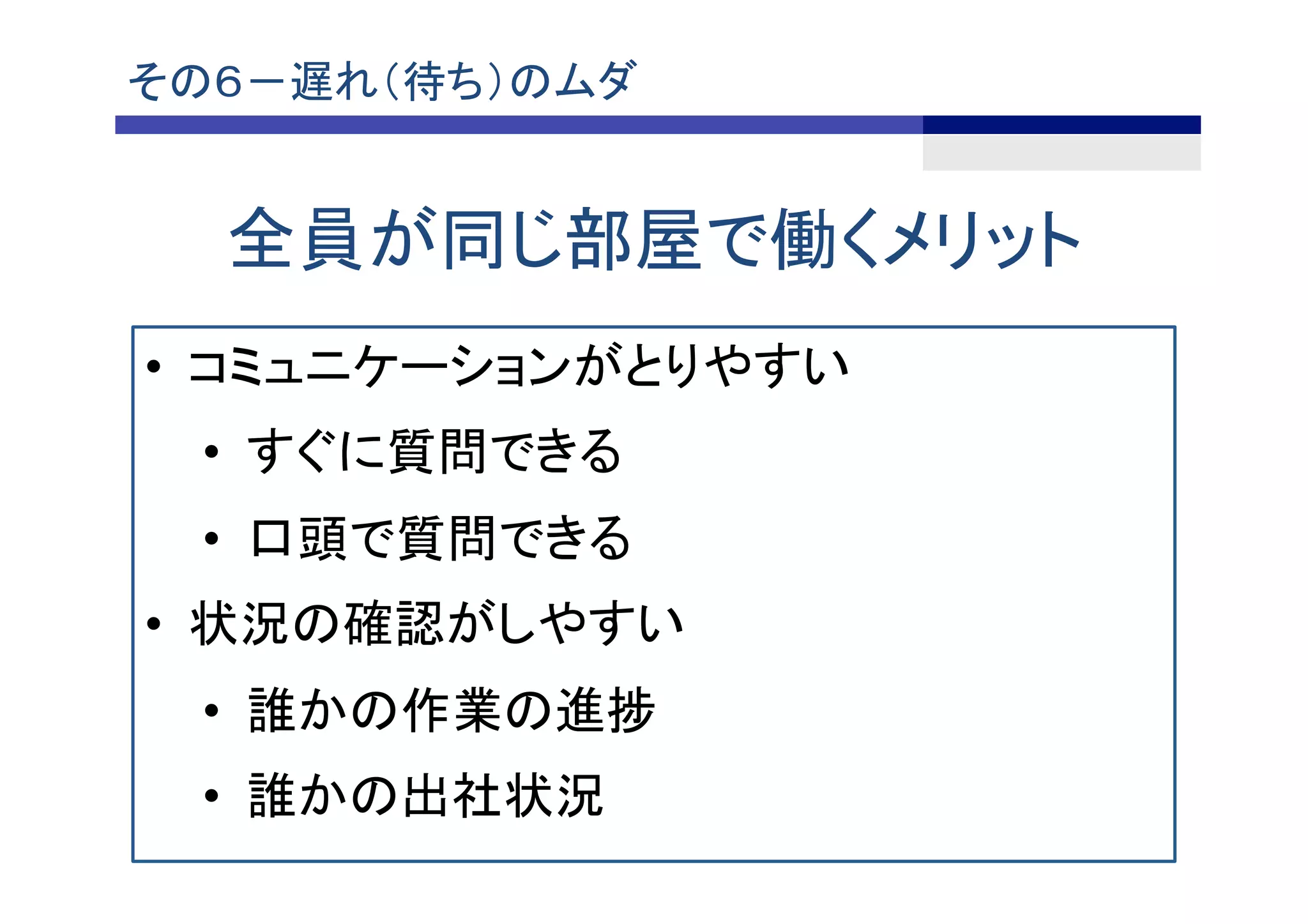 全員が同じ部屋で働くメリット	
その６－遅れ（待ち）のムダ	
•  コミュニケーションがとりやすい
•  すぐに質問できる
•  口頭で質問できる
•  状況の確認がしやすい
•  誰かの作業の進捗
•  誰かの出社状況
 