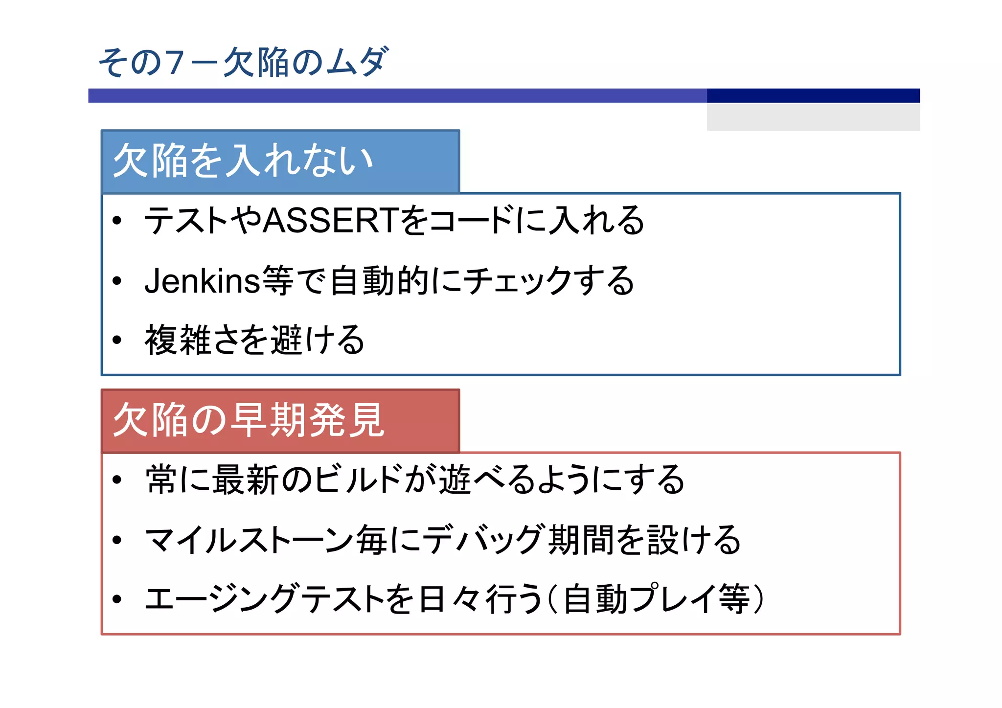 その７－欠陥のムダ	
•  テストやASSERTをコードに入れる
•  Jenkins等で自動的にチェックする
•  複雑さを避ける	
欠陥を入れない
•  常に最新のビルドが遊べるようにする
•  マイルストーン毎にデバッグ期間を設ける
•  エージングテストを日々行う（自動プレイ等）
欠陥の早期発見
 