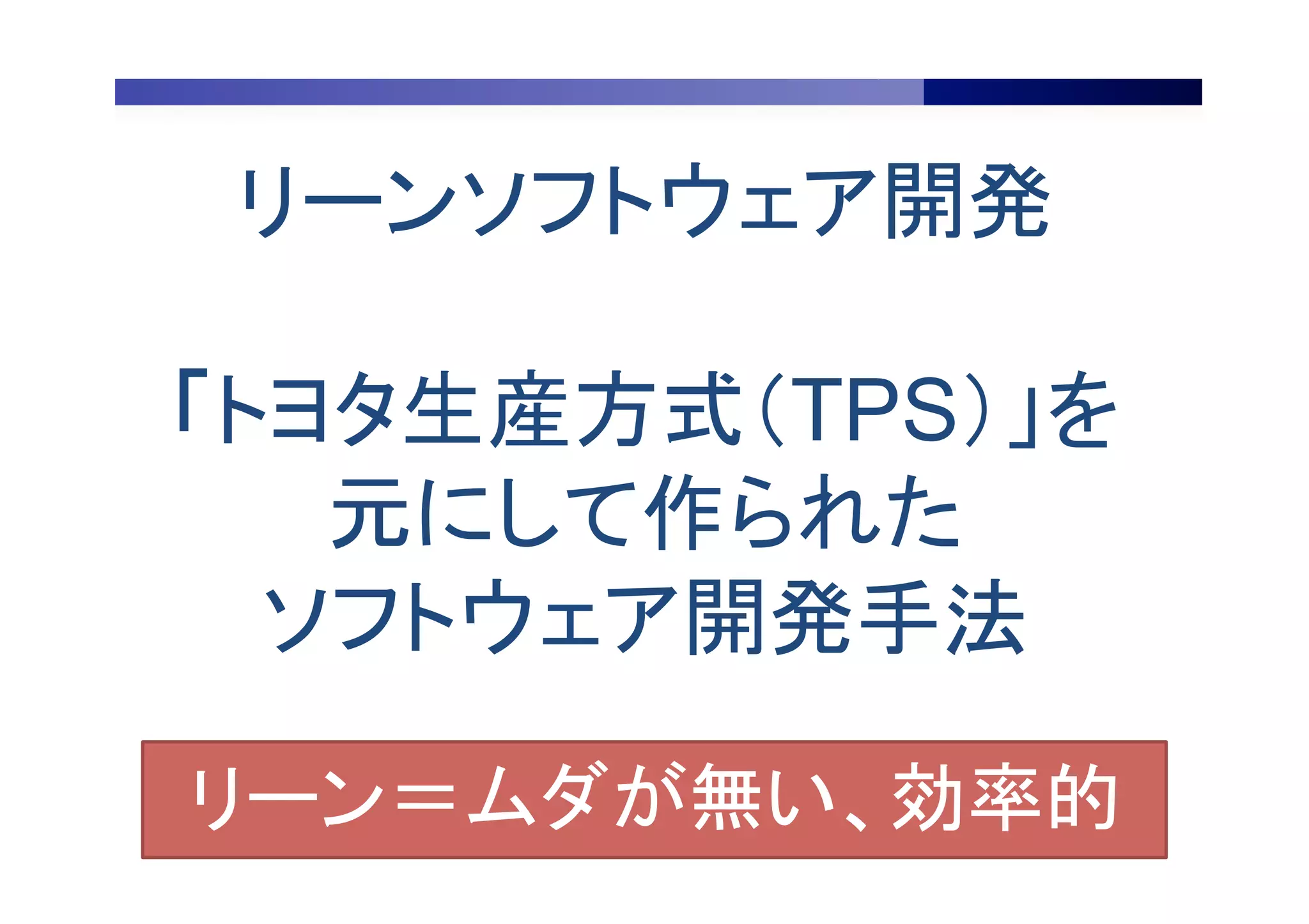 リーンソフトウェア開発
「トヨタ生産方式（TPS）」を
元にして作られた
ソフトウェア開発手法	
リーン＝ムダが無い、効率的	
 