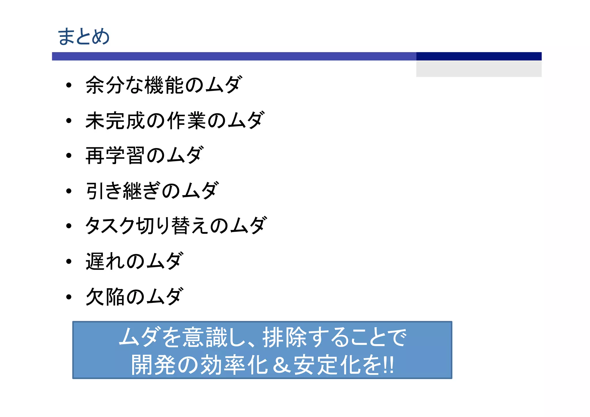 まとめ	
•  余分な機能のムダ	
•  未完成の作業のムダ	
•  再学習のムダ	
•  引き継ぎのムダ	
•  タスク切り替えのムダ 	
•  遅れのムダ	
•  欠陥のムダ	
ムダを意識し、排除することで
開発の効率化＆安定化を!!	
 