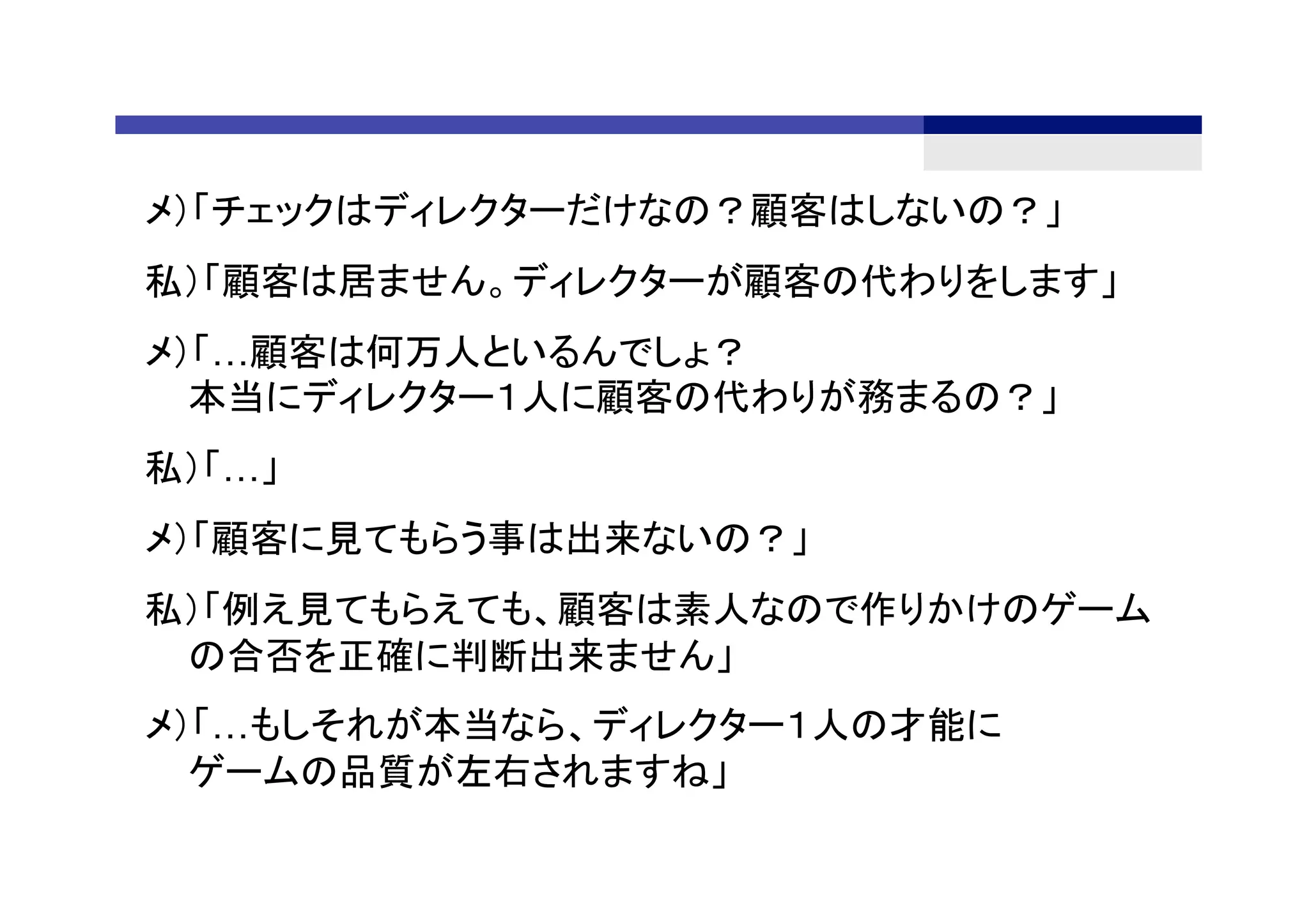 メ）「チェックはディレクターだけなの？顧客はしないの？」
私）「顧客は居ません。ディレクターが顧客の代わりをします」
メ）「…顧客は何万人といるんでしょ？
本当にディレクター１人に顧客の代わりが務まるの？」
私）「…」
メ）「顧客に見てもらう事は出来ないの？」
私）「例え見てもらえても、顧客は素人なので作りかけのゲーム
の合否を正確に判断出来ません」
メ）「…もしそれが本当なら、ディレクター１人の才能に
ゲームの品質が左右されますね」
 