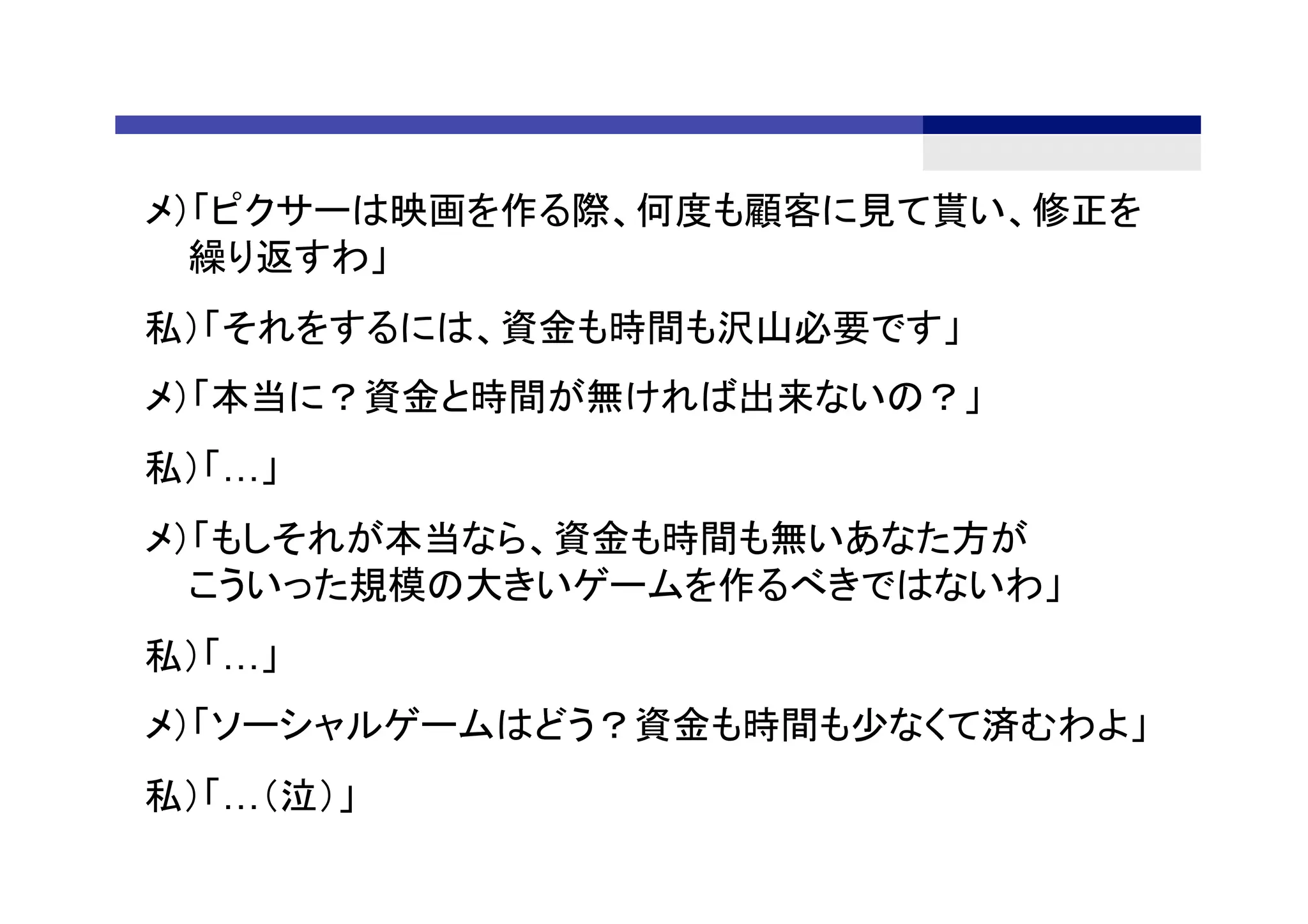 メ）「ピクサーは映画を作る際、何度も顧客に見て貰い、修正を
繰り返すわ」
私）「それをするには、資金も時間も沢山必要です」
メ）「本当に？資金と時間が無ければ出来ないの？」
私）「…」
メ）「もしそれが本当なら、資金も時間も無いあなた方が
こういった規模の大きいゲームを作るべきではないわ」
私）「…」
メ）「ソーシャルゲームはどう？資金も時間も少なくて済むわよ」
私）「…（泣）」	
 