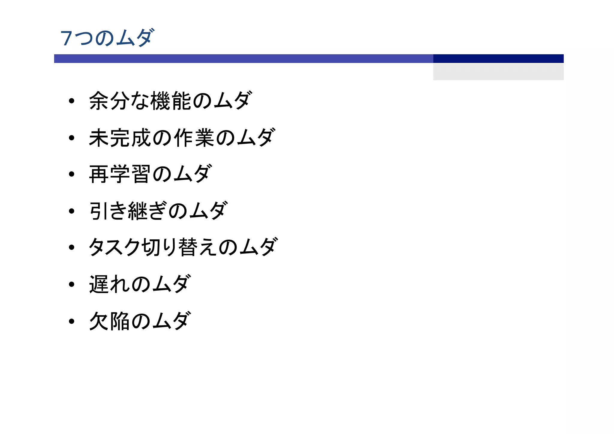７つのムダ	
•  余分な機能のムダ	
•  未完成の作業のムダ	
•  再学習のムダ	
•  引き継ぎのムダ	
•  タスク切り替えのムダ 	
•  遅れのムダ	
•  欠陥のムダ	
 