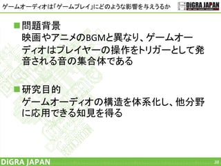 ゲームオーディオは「ゲームプレイ」にどのような影響を与えうるか
問題背景
映画やアニメのBGMと異なり、ゲームオー
ディオはプレイヤーの操作をトリガーとして発
音される音の集合体である
研究目的
ゲームオーディオの構造を体系化し、他分野
に応用できる知見を得る
38
 