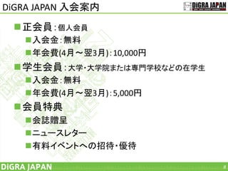 DiGRA JAPAN 入会案内
正会員：個人会員
入会金：無料
年会費(4月～翌3月)：10,000円
学生会員：大学・大学院または専門学校などの在学生
入会金：無料
年会費(4月～翌3月)：5,000円
会員特典
会誌贈呈
ニュースレター
有料イベントへの招待・優待
8
 