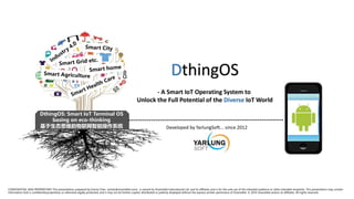 DthingOS: Smart IoT Terminal OS
basing on eco-thinking
基于生态思维的物联网智能操作系统 Developed by YarlungSoft... since 2012
CONFIDENTIAL AND PROPRIETARY This presentation, prepared by Emma Chen (echen@visavisNet.com), is owned by VisavisNet International Ltd. and its affiliates and is for the sole use of the intended audience or other intended recipients. This presentation may contain
information that is confidential,proprietary or otherwise legally protected, and it may not be further copied, distributed or publicly displayed without the express written permission of VisavisNet. © 2016 VisavisNet and/or its affiliates. All rights reserved.
Industry
4.0
Smart City
Smart Grid etc.
Smart Health Care
Smart Agriculture
Smart home
 