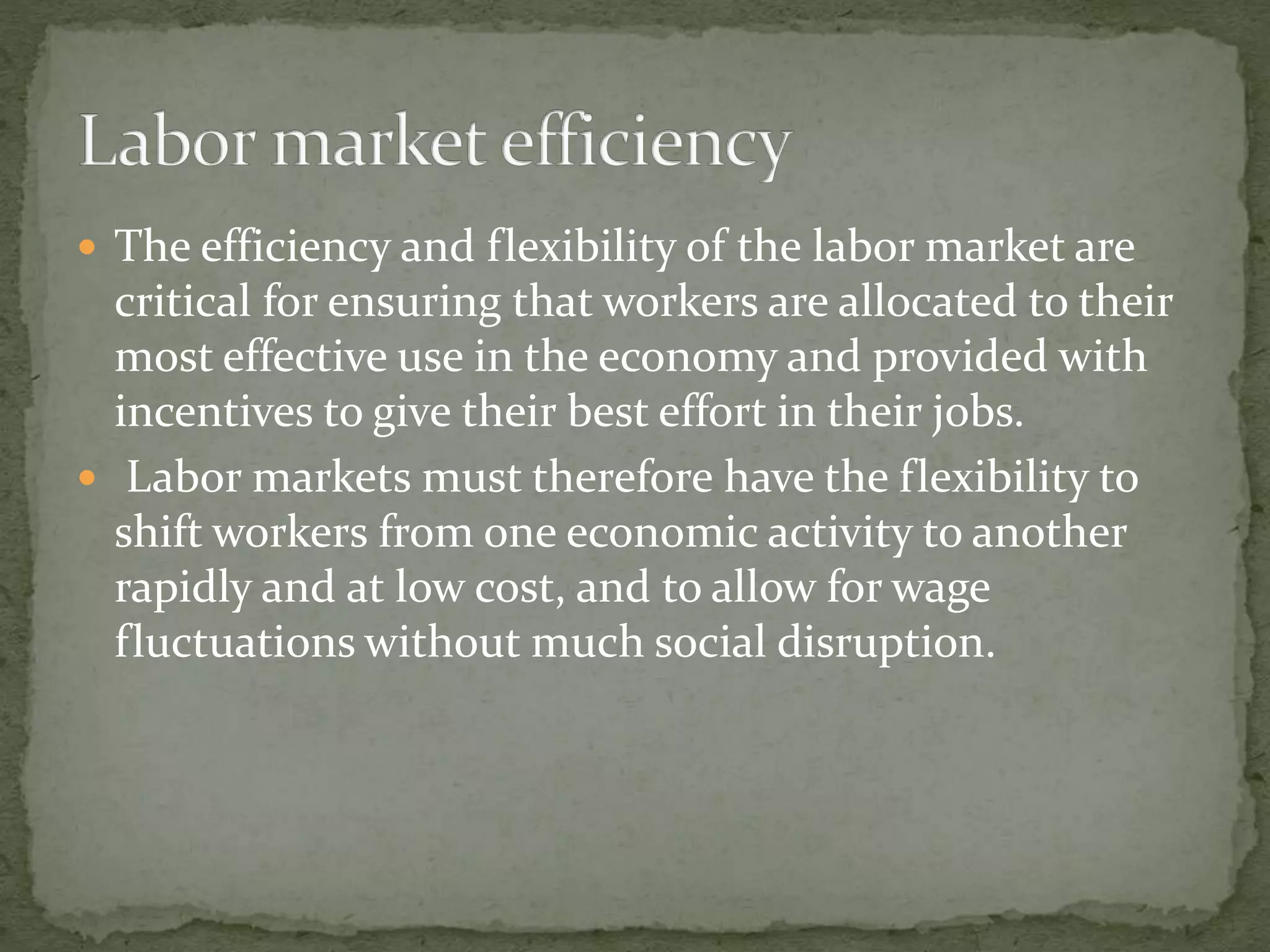  The efficiency and flexibility of the labor market are
critical for ensuring that workers are allocated to their
most effective use in the economy and provided with
incentives to give their best effort in their jobs.
 Labor markets must therefore have the flexibility to
shift workers from one economic activity to another
rapidly and at low cost, and to allow for wage
fluctuations without much social disruption.
 