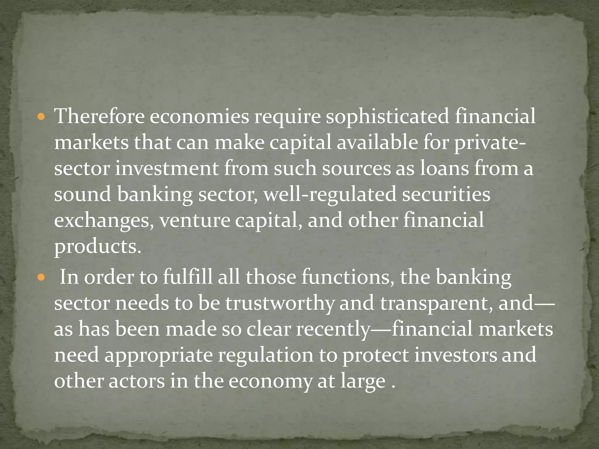  Therefore economies require sophisticated financial
markets that can make capital available for private-
sector investment from such sources as loans from a
sound banking sector, well-regulated securities
exchanges, venture capital, and other financial
products.
 In order to fulfill all those functions, the banking
sector needs to be trustworthy and transparent, and—
as has been made so clear recently—financial markets
need appropriate regulation to protect investors and
other actors in the economy at large .
 