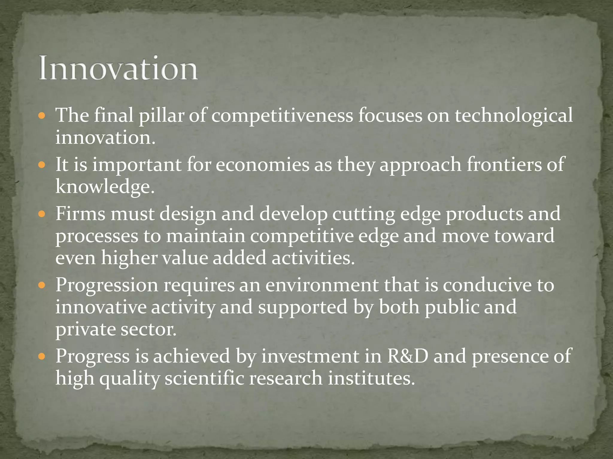  The final pillar of competitiveness focuses on technological
innovation.
 It is important for economies as they approach frontiers of
knowledge.
 Firms must design and develop cutting edge products and
processes to maintain competitive edge and move toward
even higher value added activities.
 Progression requires an environment that is conducive to
innovative activity and supported by both public and
private sector.
 Progress is achieved by investment in R&D and presence of
high quality scientific research institutes.
 
