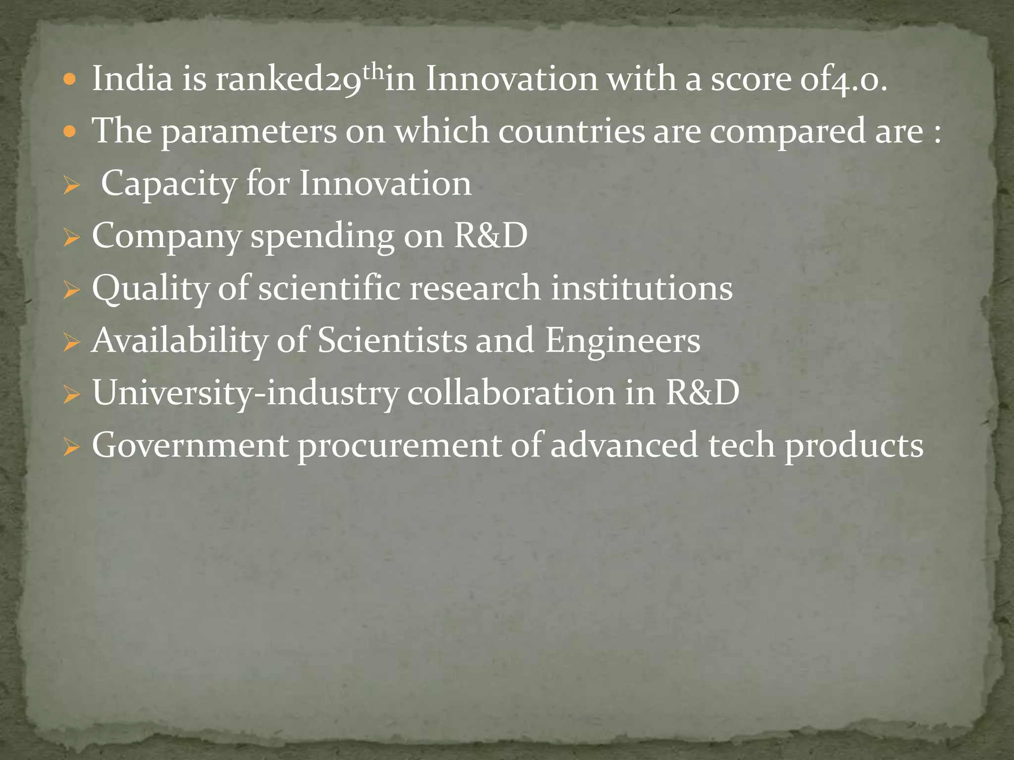  India is ranked29thin Innovation with a score of4.0.
 The parameters on which countries are compared are :
 Capacity for Innovation
 Company spending on R&D
 Quality of scientific research institutions
 Availability of Scientists and Engineers
 University-industry collaboration in R&D
 Government procurement of advanced tech products
 