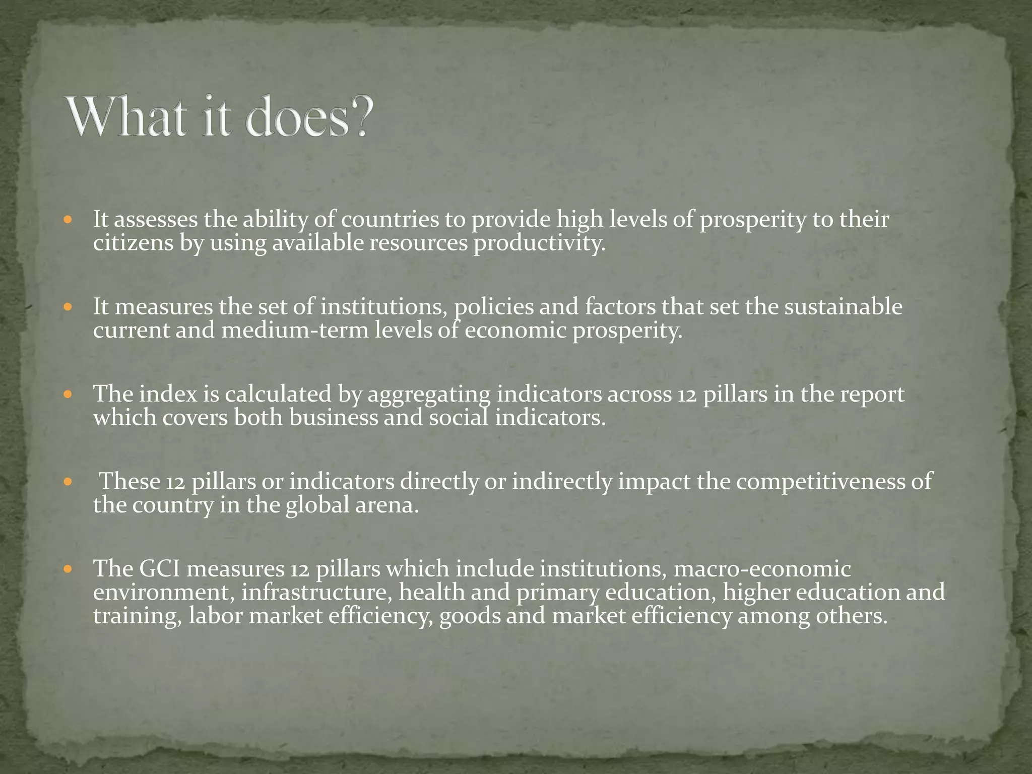  It assesses the ability of countries to provide high levels of prosperity to their
citizens by using available resources productivity.
 It measures the set of institutions, policies and factors that set the sustainable
current and medium-term levels of economic prosperity.
 The index is calculated by aggregating indicators across 12 pillars in the report
which covers both business and social indicators.
 These 12 pillars or indicators directly or indirectly impact the competitiveness of
the country in the global arena.
 The GCI measures 12 pillars which include institutions, macro-economic
environment, infrastructure, health and primary education, higher education and
training, labor market efficiency, goods and market efficiency among others.
 