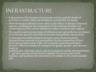  It determines the location of economic activity and the kinds of
activities or sectors that can develop in a particular economy.
 Well-developed infrastructure reduces the effect of distance between
regions, resulting on the integration of the national market and
connecting it at low cost to markets in other countries and regions.
 The quality and extensiveness of infrastructure networks has an impact
on economic growth and reduces income inequalities and poverty.
 In thisregard,awelldeveloped transport and communications
infrastructure network is a prerequisite for the connection of less-
developed communities with core economic activities and basic
services. Effective modes of transport for goods, people, and services
(such as
qualityroads, railroads, ports, and air transport) enable entrepreneurs t
o get their goods and services to market in a secure and timely
manner, and facilitate the movement of workers to the most suitable
jobs .
 