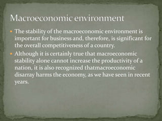  The stability of the macroeconomic environment is
important for business and, therefore, is significant for
the overall competitiveness of a country.
 Although it is certainly true that macroeconomic
stability alone cannot increase the productivity of a
nation, it is also recognized thatmacroeconomic
disarray harms the economy, as we have seen in recent
years.
 