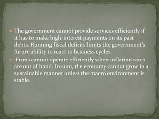  The government cannot provide services efficiently if
it has to make high-interest payments on its past
debts. Running fiscal deficits limits the government’s
future ability to react to business cycles.
 Firms cannot operate efficiently when inflation rates
are out of hand. In sum, the economy cannot grow in a
sustainable manner unless the macro environment is
stable.
 