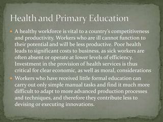 A healthy workforce is vital to a country’s competitiveness
and productivity. Workers who are ill cannot function to
their potential and will be less productive. Poor health
leads to significant costs to business, as sick workers are
often absent or operate at lower levels of efficiency.
Investment in the provision of health services is thus
critical for clear economic, as well as moral, considerations
 Workers who have received little formal education can
carry out only simple manual tasks and find it much more
difficult to adapt to more advanced production processes
and techniques, and therefore they contribute less to
devising or executing innovations.
 