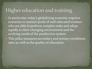  In particular, today’s globalizing economy requires
countries to nurture pools of well-educated workers
who are able to perform complex tasks and adapt
rapidly to their changing environment and the
evolving needs of the production system.
 This pillar measures secondary and tertiary enrolment
rates as well as the quality of education
 