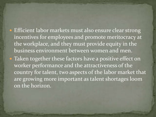  Efficient labor markets must also ensure clear strong
incentives for employees and promote meritocracy at
the workplace, and they must provide equity in the
business environment between women and men.
 Taken together these factors have a positive effect on
worker performance and the attractiveness of the
country for talent, two aspects of the labor market that
are growing more important as talent shortages loom
on the horizon.
 