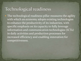  The technological readiness pillar measures the agility
with which an economy adopts existing technologies
to enhance the productivity of its industries, with
specific emphasis on its capacity to fully leverage
information and communication technologies (ICTs)
in daily activities and production processes for
increased efficiency and enabling innovation for
competitiveness.
 