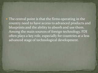  The central point is that the firms operating in the
country need to have access to advanced products and
blueprints and the ability to absorb and use them.
Among the main sources of foreign technology, FDI
often plays a key role, especially for countries at a less
advanced stage of technological development.
 