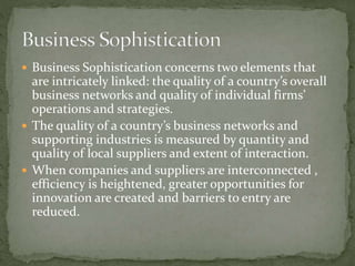  Business Sophistication concerns two elements that
are intricately linked: the quality of a country’s overall
business networks and quality of individual firms’
operations and strategies.
 The quality of a country’s business networks and
supporting industries is measured by quantity and
quality of local suppliers and extent of interaction.
 When companies and suppliers are interconnected ,
efficiency is heightened, greater opportunities for
innovation are created and barriers to entry are
reduced.
 