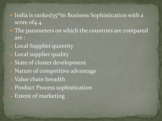  India is ranked35thin Business Sophistication with a
score of4.4.
 The parameters on which the countries are compared
are :
 Local Supplier quantity
 Local supplier quality
 State of cluster development
 Nature of competitive advantage
 Value chain breadth
 Product Process sophistication
 Extent of marketing
 