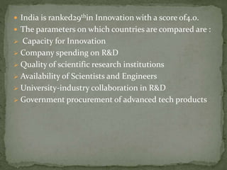  India is ranked29thin Innovation with a score of4.0.
 The parameters on which countries are compared are :
 Capacity for Innovation
 Company spending on R&D
 Quality of scientific research institutions
 Availability of Scientists and Engineers
 University-industry collaboration in R&D
 Government procurement of advanced tech products
 