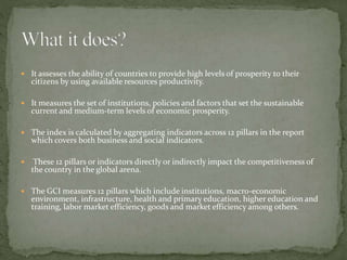  It assesses the ability of countries to provide high levels of prosperity to their
citizens by using available resources productivity.
 It measures the set of institutions, policies and factors that set the sustainable
current and medium-term levels of economic prosperity.
 The index is calculated by aggregating indicators across 12 pillars in the report
which covers both business and social indicators.
 These 12 pillars or indicators directly or indirectly impact the competitiveness of
the country in the global arena.
 The GCI measures 12 pillars which include institutions, macro-economic
environment, infrastructure, health and primary education, higher education and
training, labor market efficiency, goods and market efficiency among others.
 