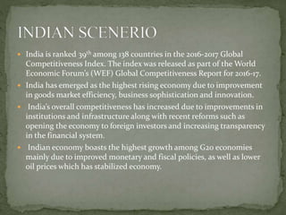  India is ranked 39th among 138 countries in the 2016-2017 Global
Competitiveness Index. The index was released as part of the World
Economic Forum’s (WEF) Global Competitiveness Report for 2016-17.
 India has emerged as the highest rising economy due to improvement
in goods market efficiency, business sophistication and innovation.
 India’s overall competitiveness has increased due to improvements in
institutions and infrastructure along with recent reforms such as
opening the economy to foreign investors and increasing transparency
in the financial system.
 Indian economy boasts the highest growth among G20 economies
mainly due to improved monetary and fiscal policies, as well as lower
oil prices which has stabilized economy.
 