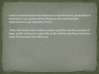  India’s competitiveness has improved across the board, particularly in
innovation (29), goods market efficiency (60) and business
sophistication (35) indicators of GCI.
 India still needs remove labour market rigidities and the presence of
large, public enterprises especially in the utilities and financial sector
make the economy less efficiency.
 