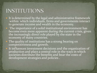  It is determined by the legal and administrative framework
within which individuals, firms and governments interact
to generate income and wealth in the economy.
 The importance of a solid institutional environment has
become even more apparent during the current crisis, given
the increasingly direct role played by the state in the
economy of many countries.
 The quality of institutions has a strong bearing on
competitiveness and growth.
 It influences investment decisions and the organization of
production and plays a central role in the ways in which
societies distribute the benefits and bear the costs of
development strategies and policies .
 