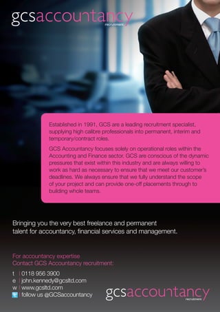 Established in 1991, GCS are a leading recruitment specialist,
             supplying high calibre professionals into permanent, interim and
             temporary/contract roles.
             GCS Accountancy focuses solely on operational roles within the
             Accounting and Finance sector. GCS are conscious of the dynamic
             pressures that exist within this industry and are always willing to
             work as hard as necessary to ensure that we meet our customer’s
             deadlines. We always ensure that we fully understand the scope
             of your project and can provide one-off placements through to
             building whole teams.




Bringing you the very best freelance and permanent
talent for accountancy, financial services and management.


For accountancy expertise
Contact GCS Accountancy recruitment:
t | 0118 956 3900
e | john.kennedy@gcsltd.com
w | www.gcsltd.com
  | follow us @GCSaccountancy
 