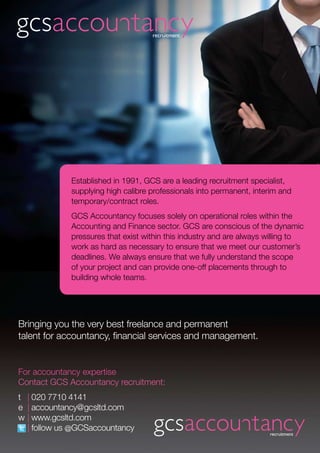 For accountancy expertise
Contact GCS Accountancy recruitment:
t 	 | 020 7710 4141
e	 | accountancy@gcsltd.com
w	| www.gcsltd.com
	 | follow us @GCSaccountancy
Established in 1991, GCS are a leading recruitment specialist,
supplying high calibre professionals into permanent, interim and
temporary/contract roles.
GCS Accountancy focuses solely on operational roles within the
Accounting and Finance sector. GCS are conscious of the dynamic
pressures that exist within this industry and are always willing to
work as hard as necessary to ensure that we meet our customer’s
deadlines. We always ensure that we fully understand the scope
of your project and can provide one-off placements through to
building whole teams.
Bringing you the very best freelance and permanent
talent for accountancy, financial services and management.
 