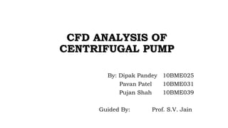 CCFFDD AANNAALLYYSSIISS OOFF 
CCEENNTTRRIIFFUUGGAALL PPUUMMPP 
By: Dipak Pandey 10BME025 
Pavan Patel 10BME031 
Pujan Shah 10BME039 
Guided By: Prof. S.V. Jain 
 