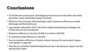 CCoonncclluussiioonnss 
• For backward curved vanes centrifugal pump increase in mass flow rate Head 
decreases, Input and Output power increases 
• Efficiency first increases with discharge, reach maximum efficiency at rated 
discharge and then decreases 
• Input power required in CFD is less than model testing because leakage and 
friction loss are not considered. 
• Maximum efficiency is found at 0.029 m3/s which is 89.24%. 
• In cavitation mode efficiency is 66.95% 
• Due to cavitation efficiency of pump reduces because for pumping of vapour 
more power is required 
• Also due to cavitation head developed by pump is less because vapour has less 
density than water 
 