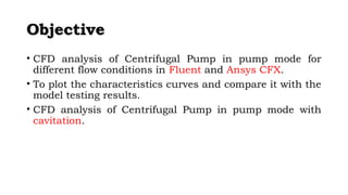 OObbjjeeccttiivvee 
• CFD analysis of Centrifugal Pump in pump mode for 
different flow conditions in Fluent and Ansys CFX. 
• To plot the characteristics curves and compare it with the 
model testing results. 
• CFD analysis of Centrifugal Pump in pump mode with 
cavitation. 
 