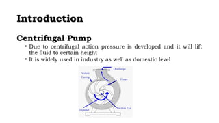 IInnttrroodduuccttiioonn 
Centrifugal Pump 
• Due to centrifugal action pressure is developed and it will lift 
the fluid to certain height 
• It is widely used in industry as well as domestic level 
 