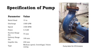 SSppeecciiffiiccaattiioonn ooff PPuummpp 
Parameter Value 
Rated Head 15 m 
Discharge 1500 LPM 
Speed 1500 RPM 
Power 4.5 kW 
Suction flange 
dia. 75 mm 
Delivery flange 
dia. 100 mm 
Impeller dia. 250 mm 
Type Medium speed, Centrifugal, Volute 
casing Pump taken for CFD Analysis 
 