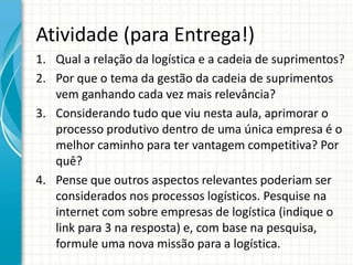 Atividade (para Entrega!)
1. Qual a relação da logística e a cadeia de suprimentos?
2. Por que o tema da gestão da cadeia de suprimentos
vem ganhando cada vez mais relevância?
3. Considerando tudo que viu nesta aula, aprimorar o
processo produtivo dentro de uma única empresa é o
melhor caminho para ter vantagem competitiva? Por
quê?
4. Pense que outros aspectos relevantes poderiam ser
considerados nos processos logísticos. Pesquise na
internet com sobre empresas de logística (indique o
link para 3 na resposta) e, com base na pesquisa,
formule uma nova missão para a logística.
 