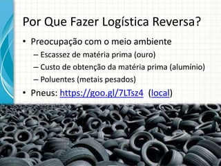 Por Que Fazer Logística Reversa?
• Preocupação com o meio ambiente
– Escassez de matéria prima (ouro)
– Custo de obtenção da matéria prima (alumínio)
– Poluentes (metais pesados)
• Pneus: https://goo.gl/7LTsz4 (local)
 