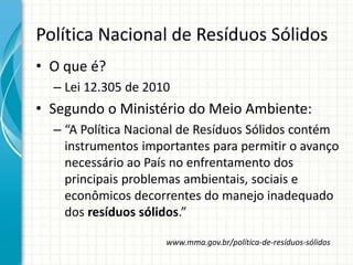 Política Nacional de Resíduos Sólidos
• O que é?
– Lei 12.305 de 2010
• Segundo o Ministério do Meio Ambiente:
– “A Política Nacional de Resíduos Sólidos contém
instrumentos importantes para permitir o avanço
necessário ao País no enfrentamento dos
principais problemas ambientais, sociais e
econômicos decorrentes do manejo inadequado
dos resíduos sólidos.”
www.mma.gov.br/política-de-resíduos-sólidos
 