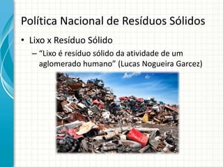 Política Nacional de Resíduos Sólidos
• Lixo x Resíduo Sólido
– “Lixo é resíduo sólido da atividade de um
aglomerado humano” (Lucas Nogueira Garcez)
 